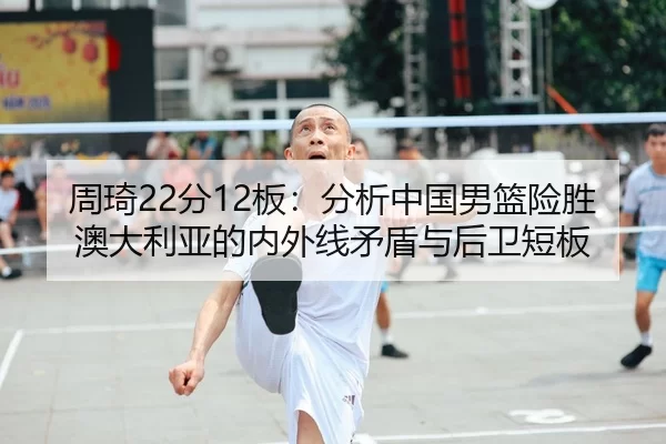 周琦22分12板：分析中国男篮险胜澳大利亚的内外线矛盾与后卫短板